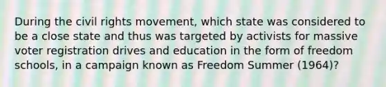 During the civil rights movement, which state was considered to be a close state and thus was targeted by activists for massive voter registration drives and education in the form of freedom schools, in a campaign known as Freedom Summer (1964)?