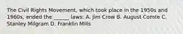 The Civil Rights Movement, which took place in the 1950s and 1960s, ended the ______ laws: A. Jim Crow B. August Comte C. Stanley Milgram D. Franklin Mills