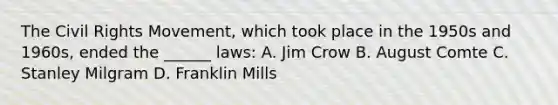 The Civil Rights Movement, which took place in the 1950s and 1960s, ended the ______ laws: A. Jim Crow B. August Comte C. Stanley Milgram D. Franklin Mills