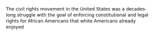 <a href='https://www.questionai.com/knowledge/kwq766eC44-the-civil-rights-movement' class='anchor-knowledge'>the civil rights movement</a> in the United States was a decades-long struggle with the goal of enforcing constitutional and legal rights for <a href='https://www.questionai.com/knowledge/kktT1tbvGH-african-americans' class='anchor-knowledge'>african americans</a> that white Americans already enjoyed