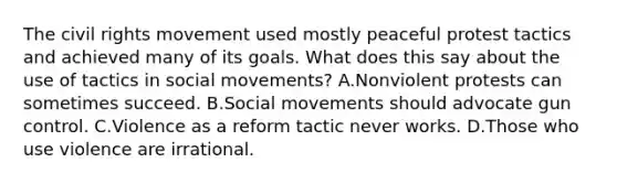 The civil rights movement used mostly peaceful protest tactics and achieved many of its goals. What does this say about the use of tactics in social movements? A.Nonviolent protests can sometimes succeed. B.Social movements should advocate gun control. C.Violence as a reform tactic never works. D.Those who use violence are irrational.