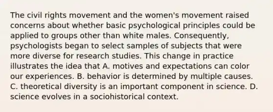 The civil rights movement and the women's movement raised concerns about whether basic psychological principles could be applied to groups other than white males. Consequently, psychologists began to select samples of subjects that were more diverse for research studies. This change in practice illustrates the idea that A. motives and expectations can color our experiences. B. behavior is determined by multiple causes. C. theoretical diversity is an important component in science. D. science evolves in a sociohistorical context.