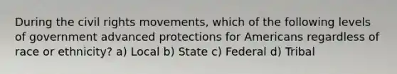 During <a href='https://www.questionai.com/knowledge/kwq766eC44-the-civil-rights-movement' class='anchor-knowledge'>the civil rights movement</a>s, which of the following levels of government advanced protections for Americans regardless of race or ethnicity? a) Local b) State c) Federal d) Tribal