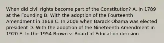 When did civil rights become part of the Constitution? A. In 1789 at the Founding B. With the adoption of the Fourteenth Amendment in 1868 C. In 2008 when Barack Obama was elected president D. With the adoption of the Nineteenth Amendment in 1920 E. In the 1954 Brown v. Board of Education decision