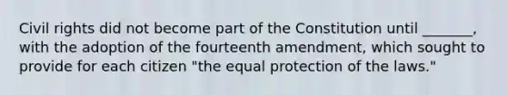 Civil rights did not become part of the Constitution until _______, with the adoption of the fourteenth amendment, which sought to provide for each citizen "the equal protection of the laws."