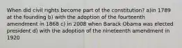 When did civil rights become part of the constitution? a)in 1789 at the founding b) with the adoption of the fourteenth amendment in 1868 c) in 2008 when Barack Obama was elected president d) with the adoption of the nineteenth amendment in 1920