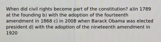 When did civil rights become part of the constitution? a)in 1789 at the founding b) with the adoption of the fourteenth amendment in 1868 c) in 2008 when Barack Obama was elected president d) with the adoption of the nineteenth amendment in 1920