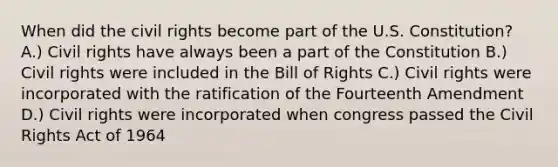 When did the civil rights become part of the U.S. Constitution? A.) Civil rights have always been a part of the Constitution B.) Civil rights were included in the Bill of Rights C.) Civil rights were incorporated with the ratification of the Fourteenth Amendment D.) Civil rights were incorporated when congress passed the Civil Rights Act of 1964