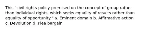 This "civil rights policy premised on the concept of group rather than individual rights, which seeks equality of results rather than equality of opportunity." a. Eminent domain b. <a href='https://www.questionai.com/knowledge/k15TsidlpG-affirmative-action' class='anchor-knowledge'>affirmative action</a> c. Devolution d. Plea bargain