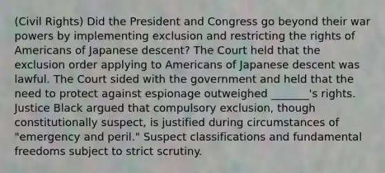 (Civil Rights) Did the President and Congress go beyond their war powers by implementing exclusion and restricting the rights of Americans of Japanese descent? The Court held that the exclusion order applying to Americans of Japanese descent was lawful. The Court sided with the government and held that the need to protect against espionage outweighed _______'s rights. Justice Black argued that compulsory exclusion, though constitutionally suspect, is justified during circumstances of "emergency and peril." Suspect classifications and fundamental freedoms subject to strict scrutiny.