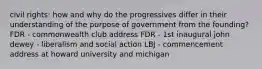 civil rights: how and why do the progressives differ in their understanding of the purpose of government from the founding? FDR - commonwealth club address FDR - 1st inaugural john dewey - liberalism and social action LBJ - commencement address at howard university and michigan