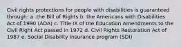 Civil rights protections for people with disabilities is guaranteed through: a. the Bill of Rights b. the Americans with Disabilities Act of 1990 (ADA) c. Title IX of the Education Amendments to the Civil Right Act passed in 1972 d. Civil Rights Restoration Act of 1987 e. Social Disability Insurance program (SDI)