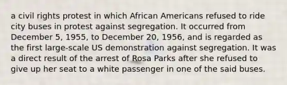 a civil rights protest in which African Americans refused to ride city buses in protest against segregation. It occurred from December 5, 1955, to December 20, 1956, and is regarded as the first large-scale US demonstration against segregation. It was a direct result of the arrest of Rosa Parks after she refused to give up her seat to a white passenger in one of the said buses.