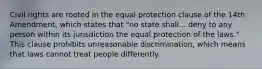 Civil rights are rooted in the equal protection clause of the 14th Amendment, which states that "no state shall... deny to any person within its jurisdiction the equal protection of the laws." This clause prohibits unreasonable discrimination, which means that laws cannot treat people differently.