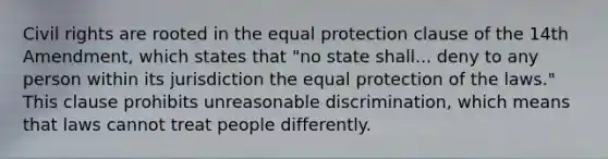 Civil rights are rooted in the equal protection clause of the 14th Amendment, which states that "no state shall... deny to any person within its jurisdiction the equal protection of the laws." This clause prohibits unreasonable discrimination, which means that laws cannot treat people differently.