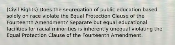 (Civil Rights) Does the segregation of public education based solely on race violate the Equal Protection Clause of the Fourteenth Amendment? Separate but equal educational facilities for racial minorities is inherently unequal violating the Equal Protection Clause of the Fourteenth Amendment.