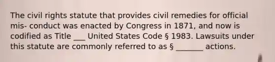 The civil rights statute that provides civil remedies for official mis- conduct was enacted by Congress in 1871, and now is codified as Title ___ United States Code § 1983. Lawsuits under this statute are commonly referred to as § _______ actions.