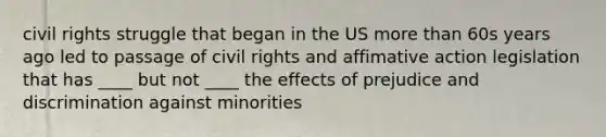 civil rights struggle that began in the US more than 60s years ago led to passage of civil rights and affimative action legislation that has ____ but not ____ the effects of prejudice and discrimination against minorities