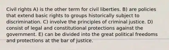 Civil rights A) is the other term for civil liberties. B) are policies that extend basic rights to groups historically subject to discrimination. C) involve the principles of criminal justice. D) consist of legal and constitutional protections against the government. E) can be divided into the great political freedoms and protections at the bar of justice.