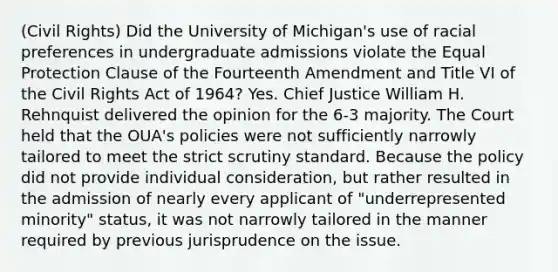 (<a href='https://www.questionai.com/knowledge/kkdJLQddfe-civil-rights' class='anchor-knowledge'>civil rights</a>) Did the University of Michigan's use of racial preferences in undergraduate admissions violate the Equal Protection Clause of the Fourteenth Amendment and Title VI of the Civil Rights Act of 1964? Yes. Chief Justice William H. Rehnquist delivered the opinion for the 6-3 majority. The Court held that the OUA's policies were not sufficiently narrowly tailored to meet the <a href='https://www.questionai.com/knowledge/kC3rpdjBAH-strict-scrutiny' class='anchor-knowledge'>strict scrutiny</a> standard. Because the policy did not provide individual consideration, but rather resulted in the admission of nearly every applicant of "underrepresented minority" status, it was not narrowly tailored in the manner required by previous jurisprudence on the issue.