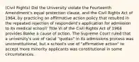 (Civil Rights) Did the University violate the Fourteenth Amendment's equal protection clause, and the Civil Rights Act of 1964, by practicing an affirmative action policy that resulted in the repeated rejection of respondent's application for admission to its medical school? Title VI of the Civil Rights Act of 1964 provides Bakke a cause of action. The Supreme Court ruled that a university's use of racial "quotas" in its admissions process was unconstitutional, but a school's use of "affirmative action" to accept more minority applicants was constitutional in some circumstances.