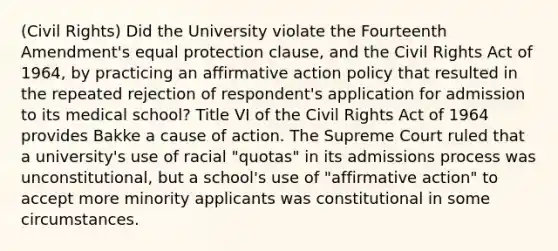 (Civil Rights) Did the University violate the Fourteenth Amendment's equal protection clause, and the Civil Rights Act of 1964, by practicing an affirmative action policy that resulted in the repeated rejection of respondent's application for admission to its medical school? Title VI of the Civil Rights Act of 1964 provides Bakke a cause of action. The Supreme Court ruled that a university's use of racial "quotas" in its admissions process was unconstitutional, but a school's use of "affirmative action" to accept more minority applicants was constitutional in some circumstances.