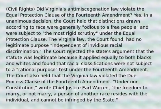 (Civil Rights) Did Virginia's antimiscegenation law violate the Equal Protection Clause of the Fourteenth Amendment? Yes. In a unanimous decision, the Court held that distinctions drawn according to race were generally "odious to a free people" and were subject to "the most rigid scrutiny" under the Equal Protection Clause. The Virginia law, the Court found, had no legitimate purpose "independent of invidious racial discrimination." The Court rejected the state's argument that the statute was legitimate because it applied equally to both blacks and whites and found that racial classifications were not subject to a "rational purpose" test under the Fourteenth Amendment. The Court also held that the Virginia law violated the Due Process Clause of the Fourteenth Amendment. "Under our Constitution," wrote Chief Justice Earl Warren, "the freedom to marry, or not marry, a person of another race resides with the individual, and cannot be infringed by the State."