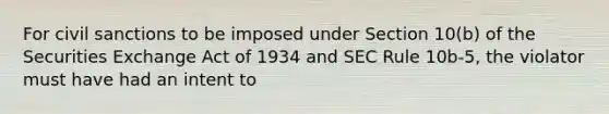 For civil sanctions to be imposed under Section 10(b) of the Securities Exchange Act of 1934 and SEC Rule 10b-5, the violator must have had an intent to