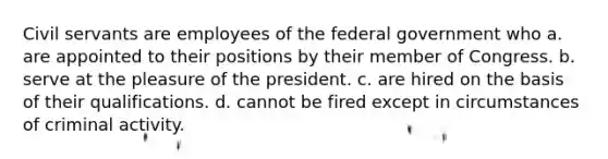 Civil servants are employees of the federal government who a. are appointed to their positions by their member of Congress. b. serve at the pleasure of the president. c. are hired on the basis of their qualifications. d. cannot be fired except in circumstances of criminal activity.