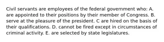 Civil servants are employees of the federal government who: A. are appointed to their positions by their member of Congress. B. serve at the pleasure of the president. C are hired on the basis of their qualifications. D. cannot be fired except in circumstances of criminal activity. E. are selected by state legislatures.