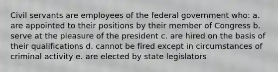 Civil servants are employees of the federal government who: a. are appointed to their positions by their member of Congress b. serve at the pleasure of the president c. are hired on the basis of their qualifications d. cannot be fired except in circumstances of criminal activity e. are elected by state legislators