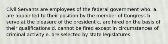 Civil Servants are employees of the federal government who: a. are appointed to their position by the member of Congress b. serve at the pleasure of the president c. are hired on the basis of their qualifications d. cannot be fired except in circumstances of criminal activity e. are selected by state legislatures