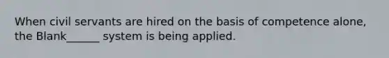 When civil servants are hired on the basis of competence alone, the Blank______ system is being applied.