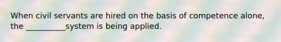 When civil servants are hired on the basis of competence alone, the __________system is being applied.