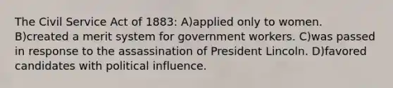 The Civil Service Act of 1883: A)applied only to women. B)created a merit system for government workers. C)was passed in response to the assassination of President Lincoln. D)favored candidates with political influence.