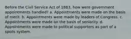 Before the Civil Service Act of 1883, how were government appointments handled? a. Appointments were made on the basis of merit. b. Appointments were made by leaders of Congress. c. Appointments were made on the basis of seniority. d. Appointments were made to political supporters as part of a spoils system.