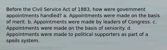 Before the Civil Service Act of 1883, how were government appointments handled? a. Appointments were made on the basis of merit. b. Appointments were made by leaders of Congress. c. Appointments were made on the basis of seniority. d. Appointments were made to political supporters as part of a spoils system.