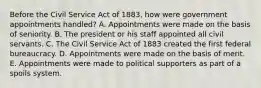 Before the Civil Service Act of 1883, how were government appointments handled? A. Appointments were made on the basis of seniority. B. The president or his staff appointed all civil servants. C. The Civil Service Act of 1883 created the first federal bureaucracy. D. Appointments were made on the basis of merit. E. Appointments were made to political supporters as part of a spoils system.