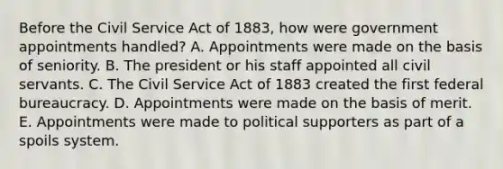 Before the Civil Service Act of 1883, how were government appointments handled? A. Appointments were made on the basis of seniority. B. The president or his staff appointed all civil servants. C. The Civil Service Act of 1883 created the first federal bureaucracy. D. Appointments were made on the basis of merit. E. Appointments were made to political supporters as part of a spoils system.