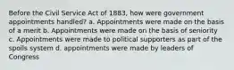 Before the Civil Service Act of 1883, how were government appointments handled? a. Appointments were made on the basis of a merit b. Appointments were made on the basis of seniority c. Appointments were made to political supporters as part of the spoils system d. appointments were made by leaders of Congress