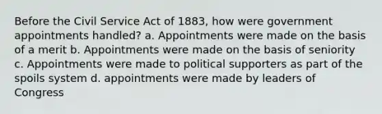 Before the Civil Service Act of 1883, how were government appointments handled? a. Appointments were made on the basis of a merit b. Appointments were made on the basis of seniority c. Appointments were made to political supporters as part of the spoils system d. appointments were made by leaders of Congress