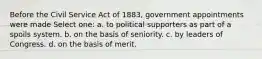 Before the Civil Service Act of 1883, government appointments were made Select one: a. to political supporters as part of a spoils system. b. on the basis of seniority. c. by leaders of Congress. d. on the basis of merit.