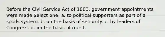 Before the Civil Service Act of 1883, government appointments were made Select one: a. to political supporters as part of a spoils system. b. on the basis of seniority. c. by leaders of Congress. d. on the basis of merit.