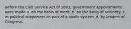 Before the Civil Service Act of 1883, government appointments were made a. on the basis of merit. b. on the basis of seniority. c. to political supporters as part of a spoils system. d. by leaders of Congress.