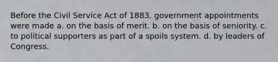 Before the Civil Service Act of 1883, government appointments were made a. on the basis of merit. b. on the basis of seniority. c. to political supporters as part of a spoils system. d. by leaders of Congress.