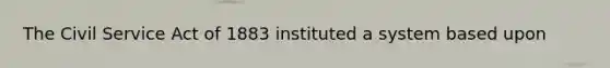 The Civil Service Act of 1883 instituted a system based upon