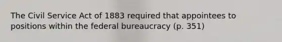 The Civil Service Act of 1883 required that appointees to positions within the federal bureaucracy (p. 351)