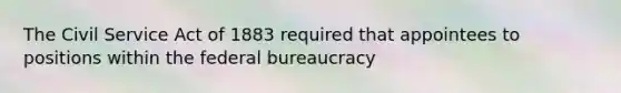 The Civil Service Act of 1883 required that appointees to positions within the federal bureaucracy