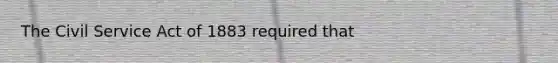 The Civil Service Act of 1883 required that