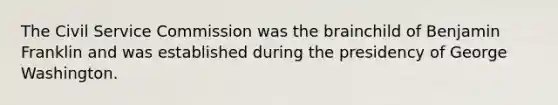 The Civil Service Commission was the brainchild of Benjamin Franklin and was established during the presidency of George Washington.